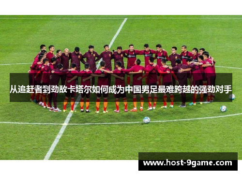 从追赶者到劲敌卡塔尔如何成为中国男足最难跨越的强劲对手
