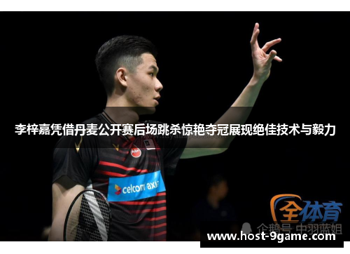 李梓嘉凭借丹麦公开赛后场跳杀惊艳夺冠展现绝佳技术与毅力