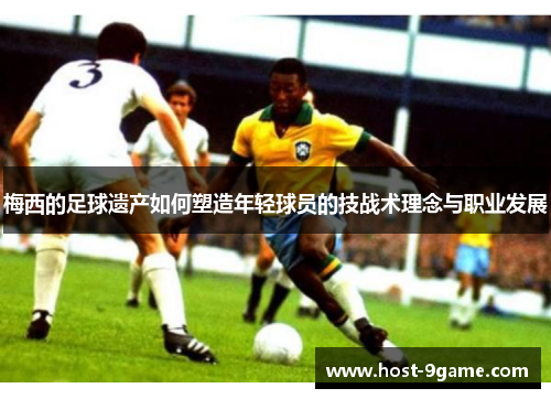 梅西的足球遗产如何塑造年轻球员的技战术理念与职业发展