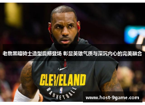老詹黑暗骑士造型震撼登场 彰显英雄气质与深沉内心的完美融合 老詹黑暗骑士造型震撼登场 彰显英雄气质与深沉内心的完美融合