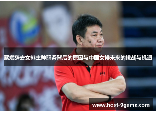 蔡斌辞去女排主帅职务背后的原因与中国女排未来的挑战与机遇 蔡斌辞去女排主帅职务背后的原因与中国女排未来的挑战与机遇
